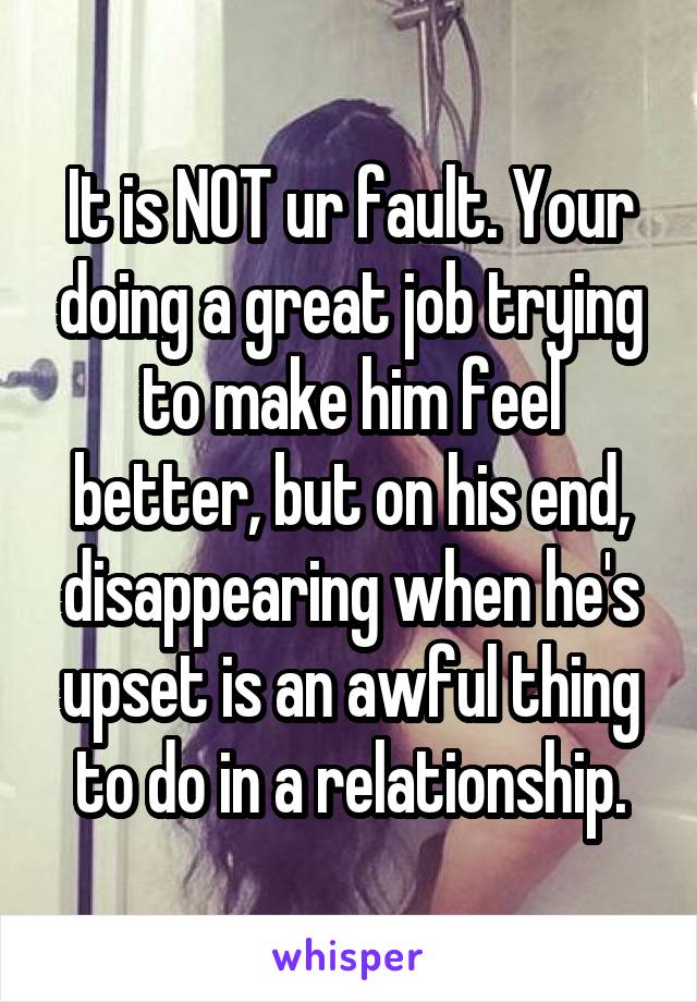 It is NOT ur fault. Your doing a great job trying to make him feel better, but on his end, disappearing when he's upset is an awful thing to do in a relationship.