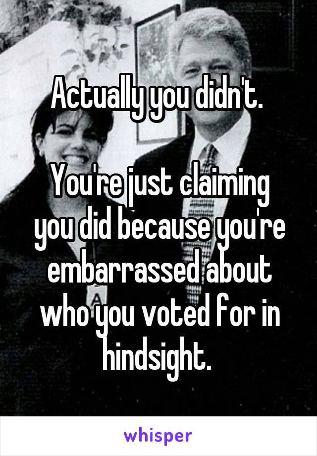 Actually you didn't. 

You're just claiming you did because you're embarrassed about who you voted for in hindsight. 