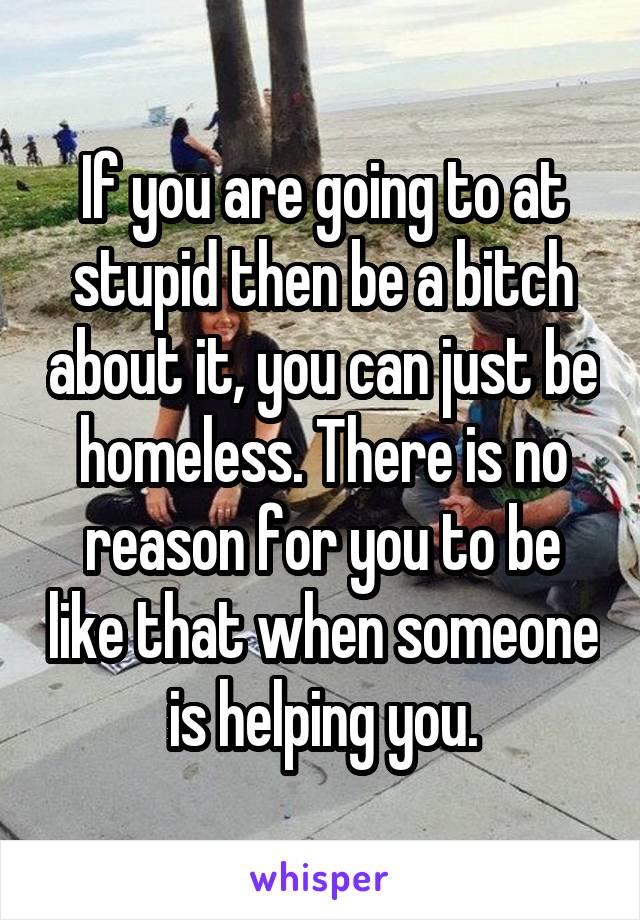 If you are going to at stupid then be a bitch about it, you can just be homeless. There is no reason for you to be like that when someone is helping you.