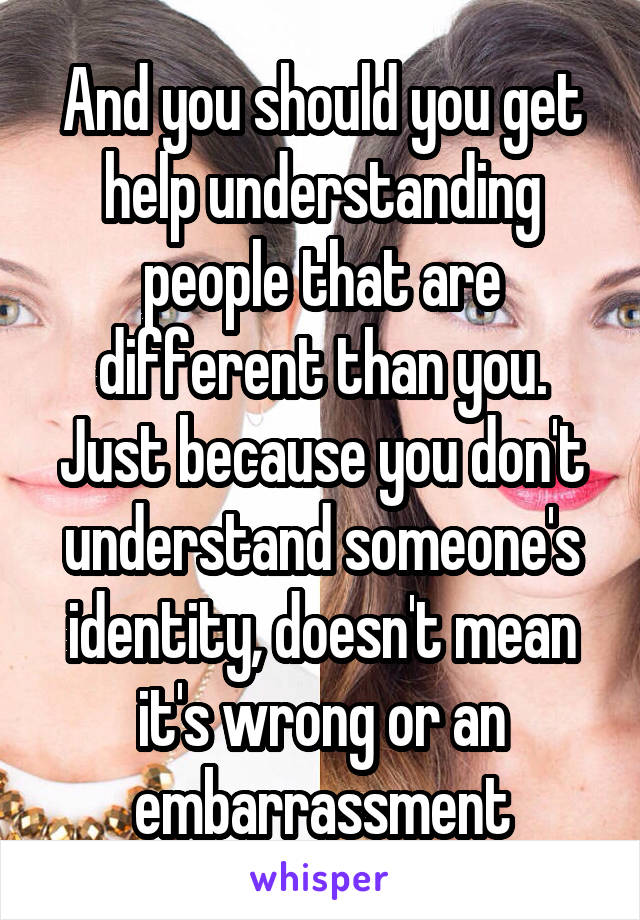 And you should you get help understanding people that are different than you. Just because you don't understand someone's identity, doesn't mean it's wrong or an embarrassment