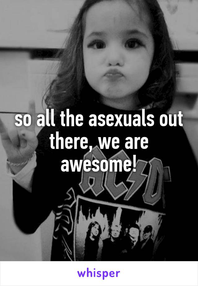 so all the asexuals out there, we are awesome!