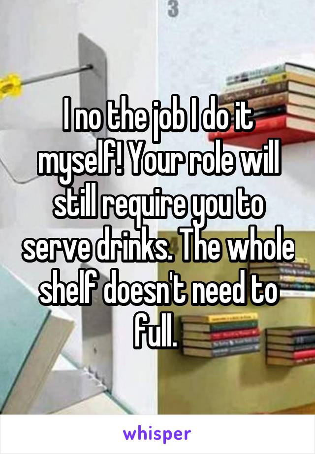 I no the job I do it myself! Your role will still require you to serve drinks. The whole shelf doesn't need to full. 