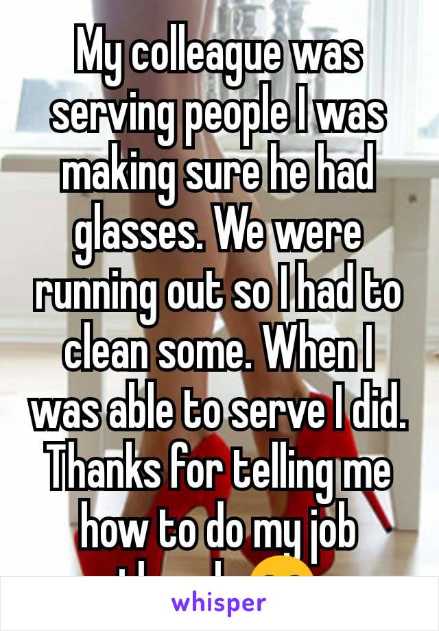 My colleague was serving people I was making sure he had glasses. We were running out so I had to clean some. When I was able to serve I did. Thanks for telling me how to do my job though 😂