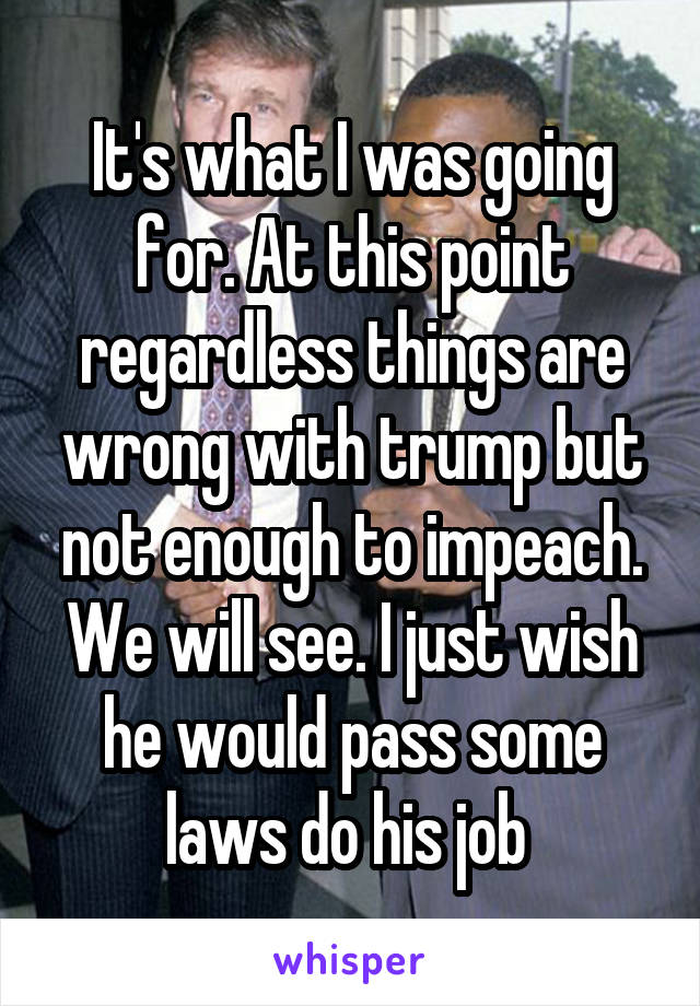 It's what I was going for. At this point regardless things are wrong with trump but not enough to impeach. We will see. I just wish he would pass some laws do his job 