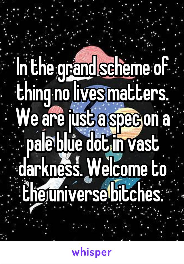 In the grand scheme of thing no lives matters. We are just a spec on a pale blue dot in vast darkness. Welcome to the universe bitches.