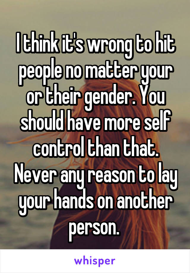 I think it's wrong to hit people no matter your or their gender. You should have more self control than that. Never any reason to lay your hands on another person. 