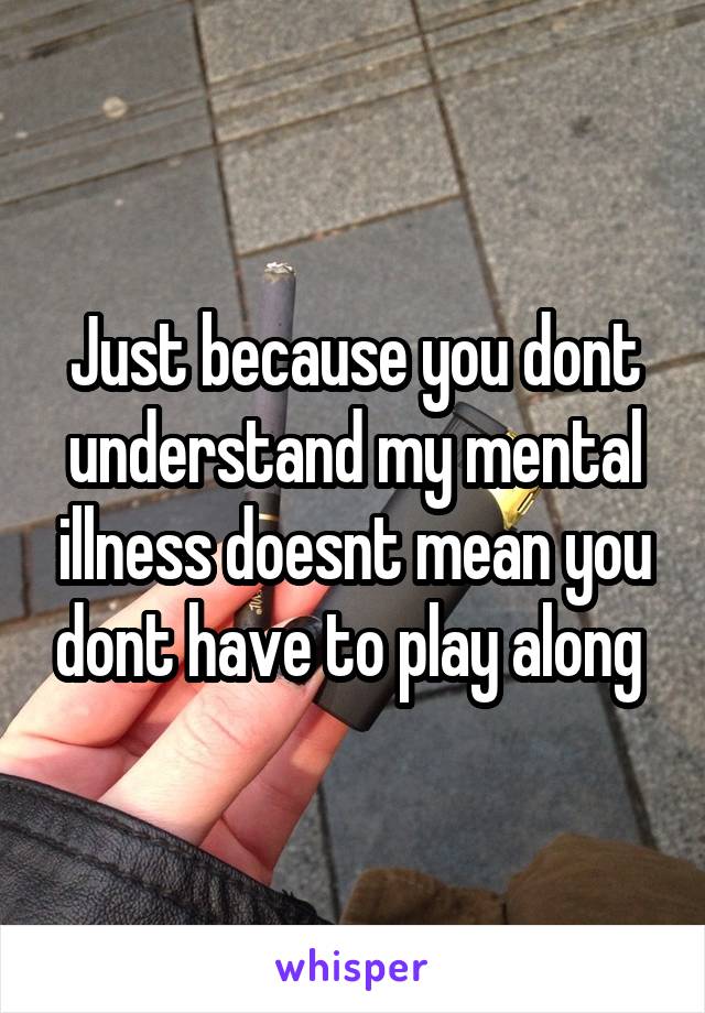 Just because you dont understand my mental illness doesnt mean you dont have to play along 