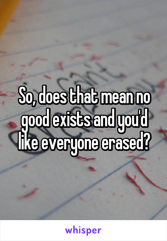 So, does that mean no good exists and you'd like everyone erased?