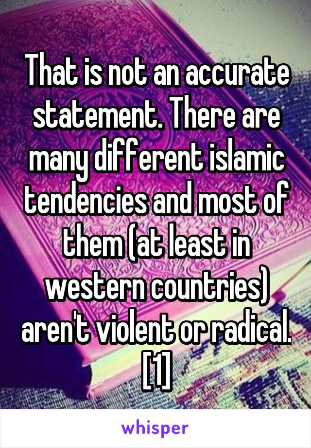 That is not an accurate statement. There are many different islamic tendencies and most of them (at least in western countries) aren't violent or radical. [1]