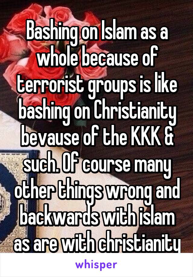 Bashing on Islam as a whole because of terrorist groups is like bashing on Christianity bevause of the KKK & such. Of course many other things wrong and backwards with islam as are with christianity