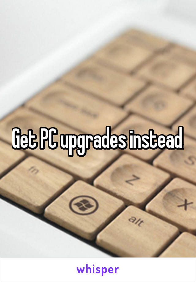 Get PC upgrades instead.