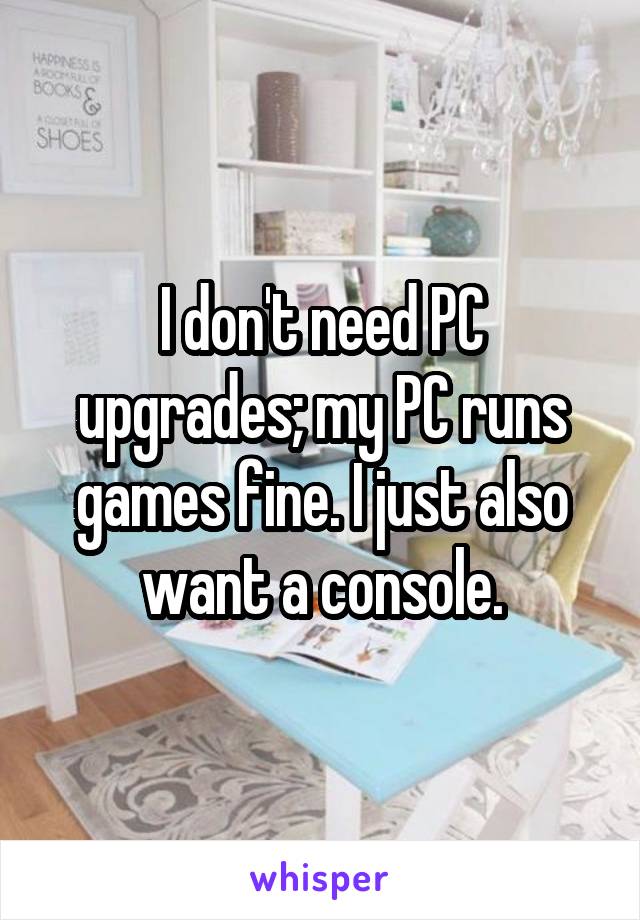 I don't need PC upgrades; my PC runs games fine. I just also want a console.