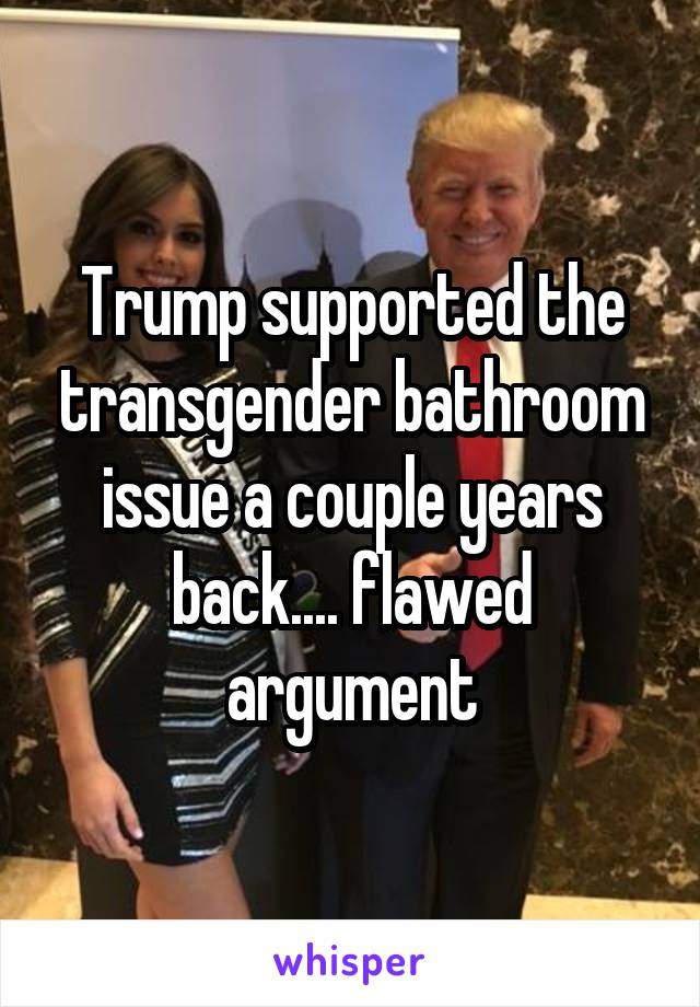 Trump supported the transgender bathroom issue a couple years back.... flawed argument