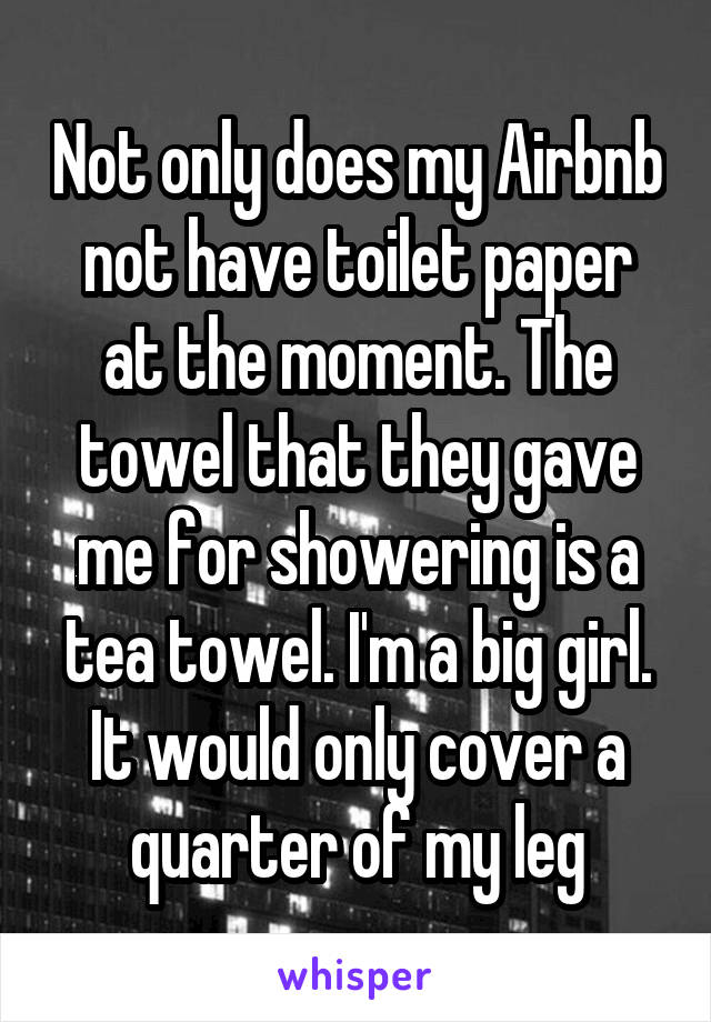Not only does my Airbnb not have toilet paper at the moment. The towel that they gave me for showering is a tea towel. I'm a big girl. It would only cover a quarter of my leg