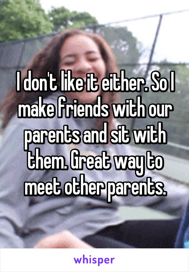 I don't like it either. So I make friends with our parents and sit with them. Great way to meet other parents.