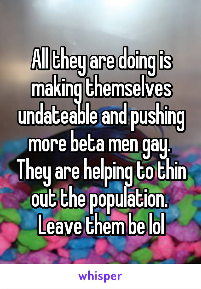 All they are doing is making themselves undateable and pushing more beta men gay.  They are helping to thin out the population.  Leave them be lol