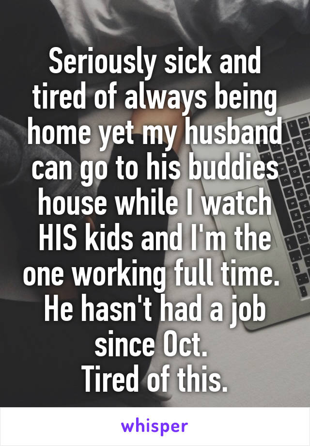 Seriously sick and tired of always being home yet my husband can go to his buddies house while I watch HIS kids and I'm the one working full time. 
He hasn't had a job since Oct. 
Tired of this.