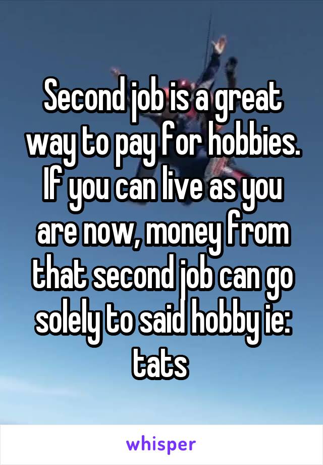 Second job is a great way to pay for hobbies. If you can live as you are now, money from that second job can go solely to said hobby ie: tats 