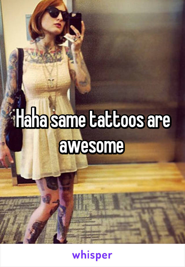 Haha same tattoos are awesome 