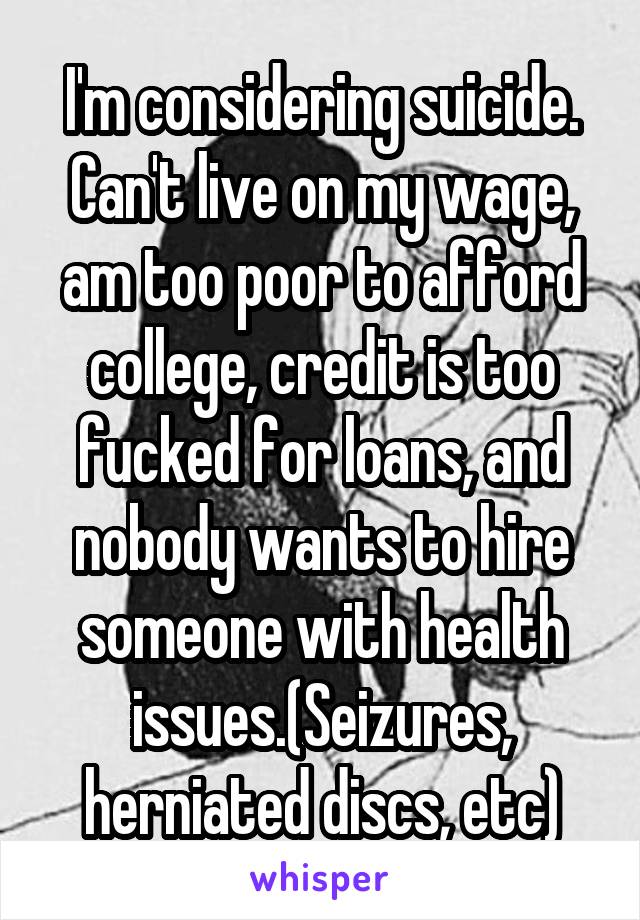 I'm considering suicide. Can't live on my wage, am too poor to afford college, credit is too fucked for loans, and nobody wants to hire someone with health issues.(Seizures, herniated discs, etc)