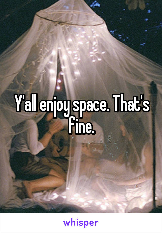 Y'all enjoy space. That's fine.