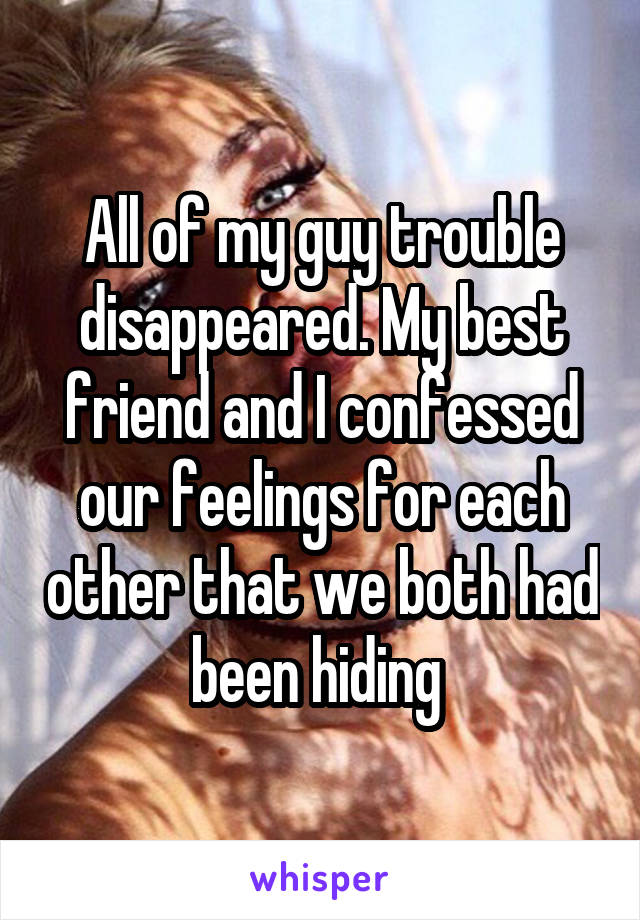 All of my guy trouble disappeared. My best friend and I confessed our feelings for each other that we both had been hiding 