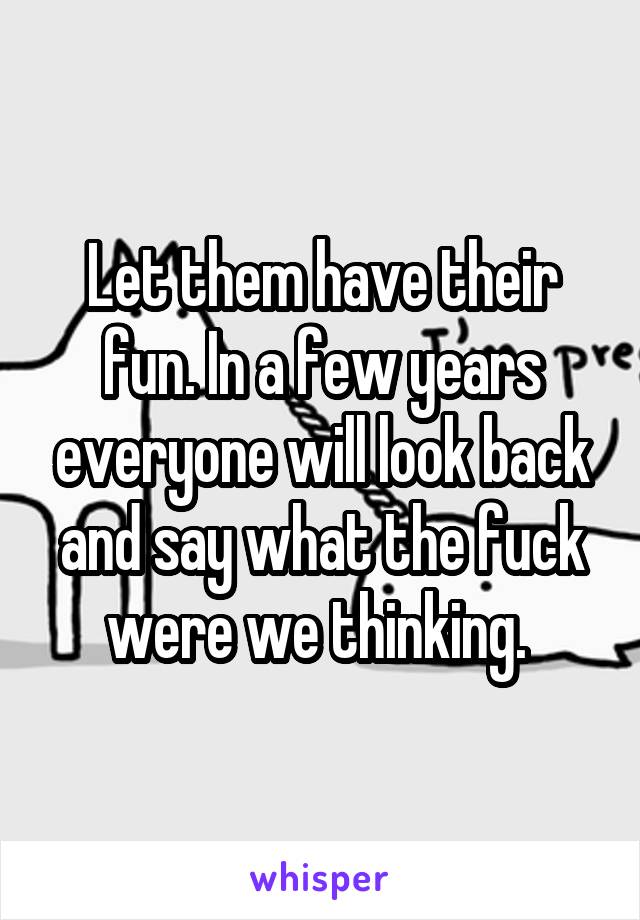 Let them have their fun. In a few years everyone will look back and say what the fuck were we thinking. 