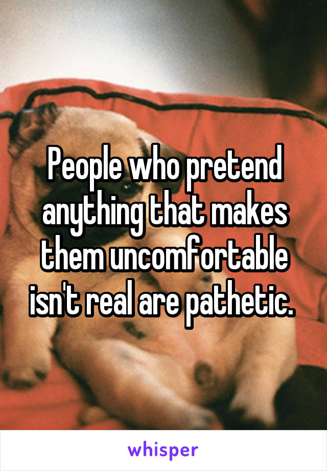 People who pretend anything that makes them uncomfortable isn't real are pathetic. 