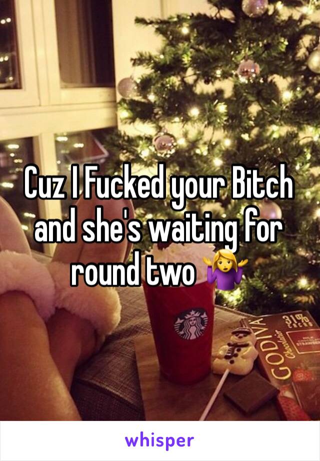 Cuz I Fucked your Bitch and she's waiting for round two 🤷‍♀️