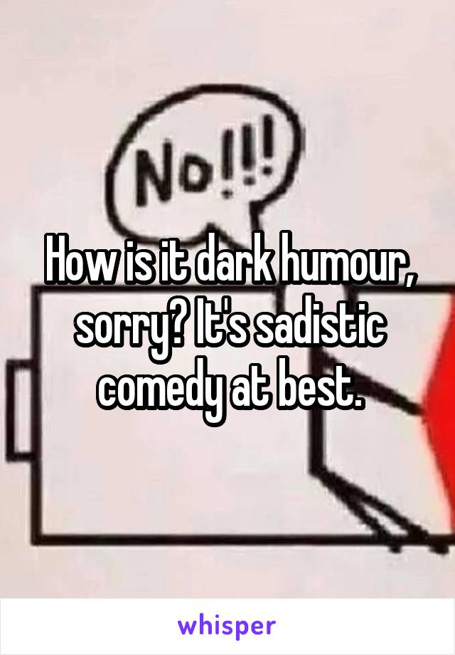 How is it dark humour, sorry? It's sadistic comedy at best.