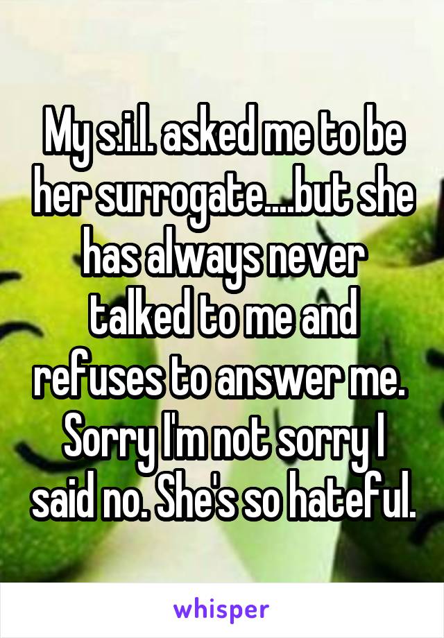 My s.i.l. asked me to be her surrogate....but she has always never talked to me and refuses to answer me.  Sorry I'm not sorry I said no. She's so hateful.