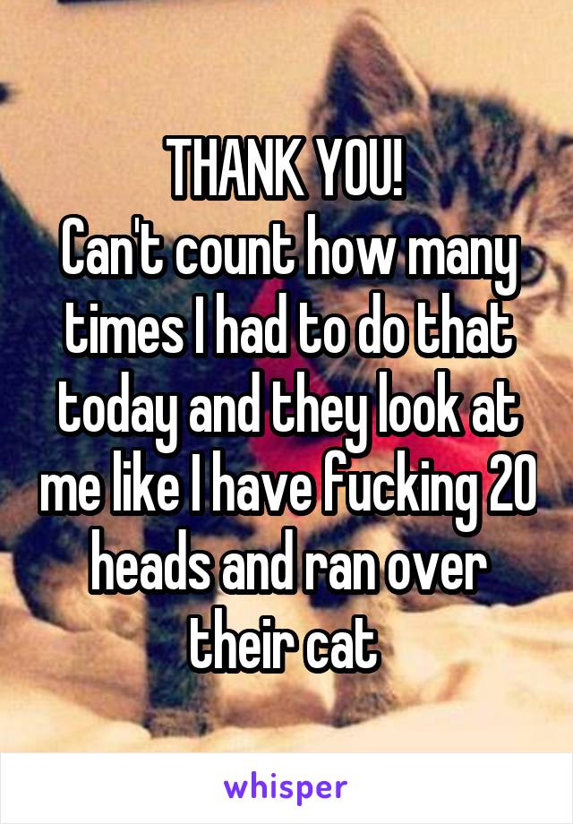 THANK YOU! 
Can't count how many times I had to do that today and they look at me like I have fucking 20 heads and ran over their cat 