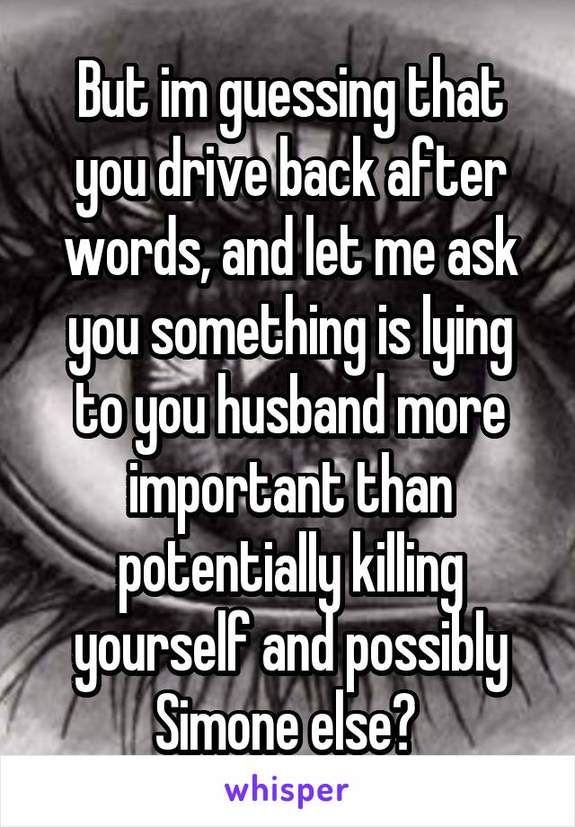 But im guessing that you drive back after words, and let me ask you something is lying to you husband more important than potentially killing yourself and possibly Simone else? 