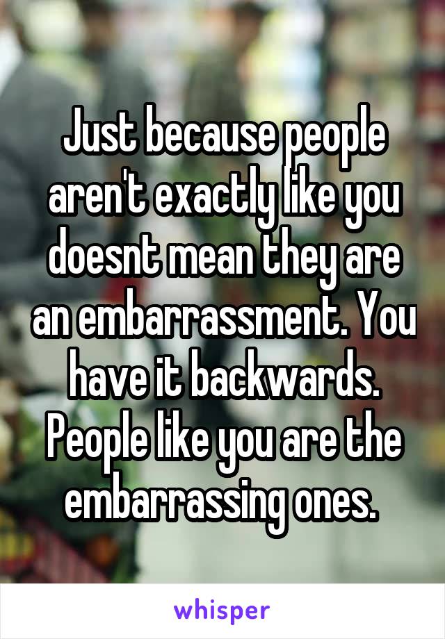 Just because people aren't exactly like you doesnt mean they are an embarrassment. You have it backwards. People like you are the embarrassing ones. 