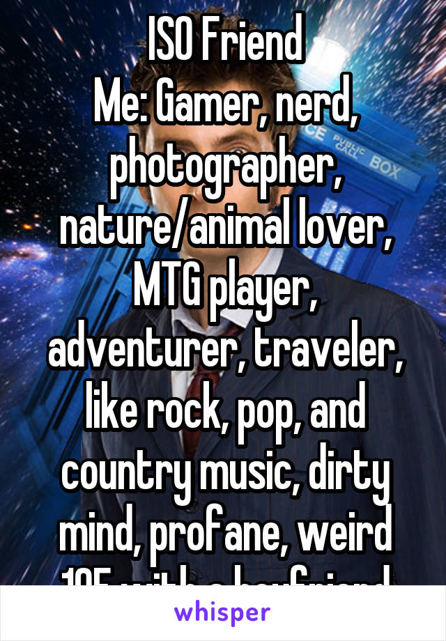 ISO Friend
Me: Gamer, nerd, photographer, nature/animal lover, MTG player, adventurer, traveler, like rock, pop, and country music, dirty mind, profane, weird
19F with a boyfriend