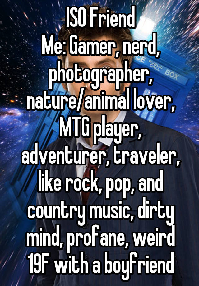 ISO Friend
Me: Gamer, nerd, photographer, nature/animal lover, MTG player, adventurer, traveler, like rock, pop, and country music, dirty mind, profane, weird
19F with a boyfriend