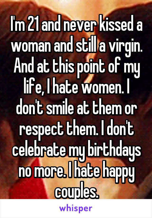 I'm 21 and never kissed a woman and still a virgin. And at this point of my life, I hate women. I don't smile at them or respect them. I don't celebrate my birthdays no more. I hate happy couples.
