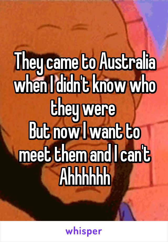 They came to Australia when I didn't know who they were 
But now I want to meet them and I can't
Ahhhhhh