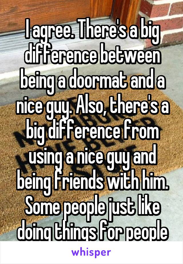 I agree. There's a big difference between being a doormat and a nice guy. Also, there's a big difference from using a nice guy and being friends with him. Some people just like doing things for people