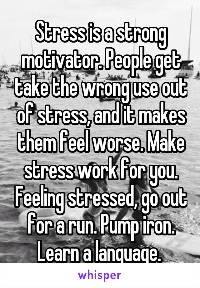Stress is a strong motivator. People get take the wrong use out of stress, and it makes them feel worse. Make stress work for you. Feeling stressed, go out for a run. Pump iron. Learn a language. 
