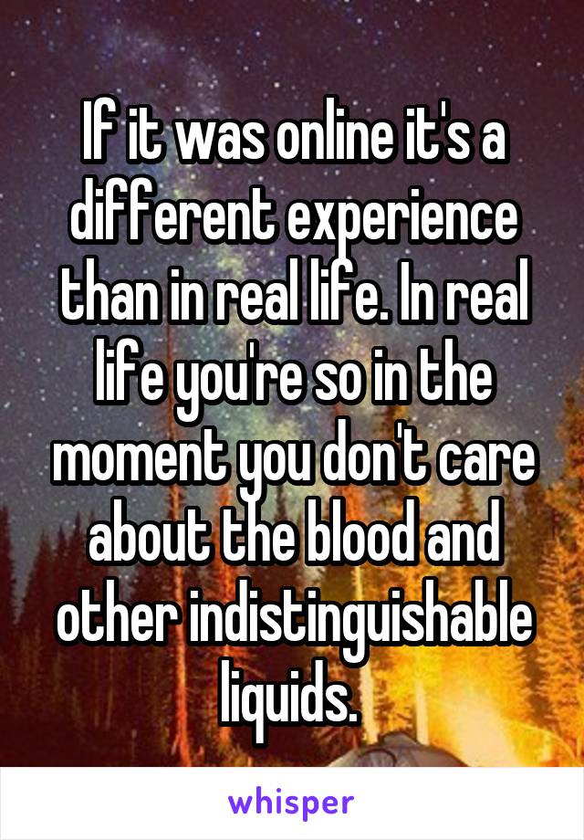 If it was online it's a different experience than in real life. In real life you're so in the moment you don't care about the blood and other indistinguishable liquids. 