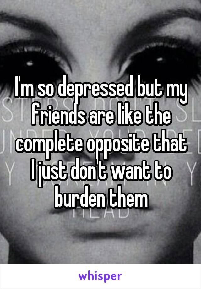 I'm so depressed but my friends are like the complete opposite that I just don't want to burden them
