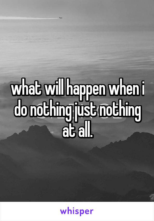 what will happen when i do nothing just nothing at all.