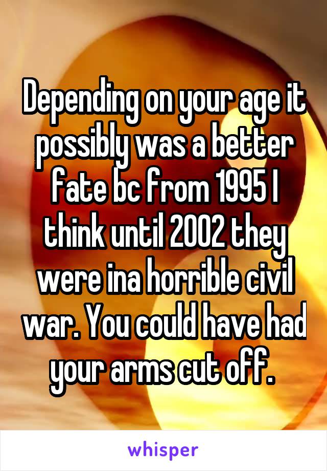 Depending on your age it possibly was a better fate bc from 1995 I think until 2002 they were ina horrible civil war. You could have had your arms cut off. 