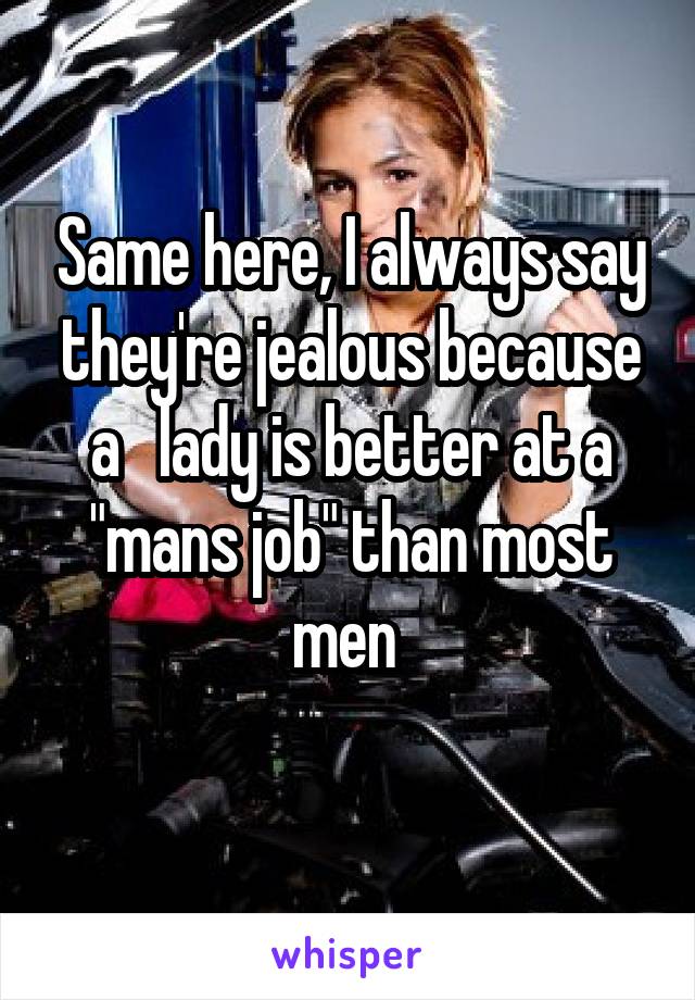 Same here, I always say they're jealous because a   lady is better at a "mans job" than most men 
