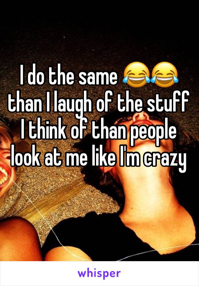 I do the same 😂😂 than I laugh of the stuff I think of than people look at me like I'm crazy 