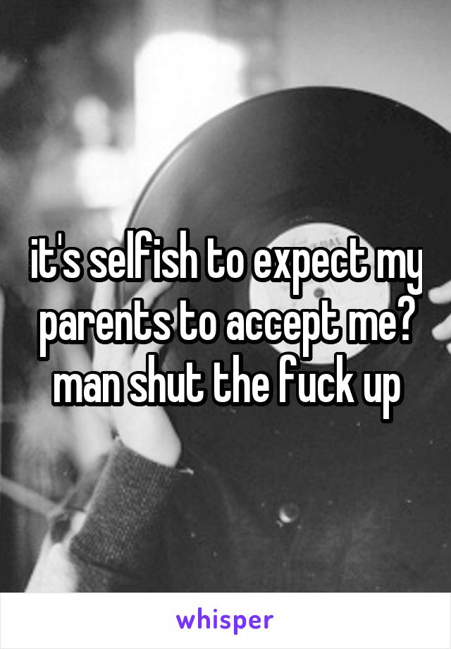 it's selfish to expect my parents to accept me? man shut the fuck up