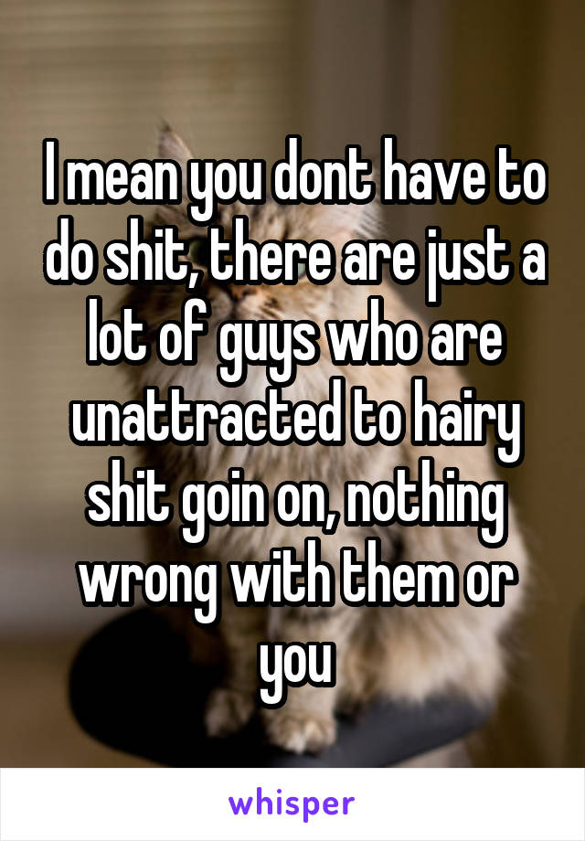 I mean you dont have to do shit, there are just a lot of guys who are unattracted to hairy shit goin on, nothing wrong with them or you