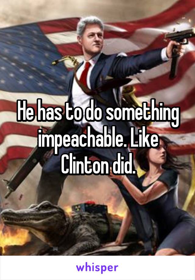 He has to do something impeachable. Like Clinton did.