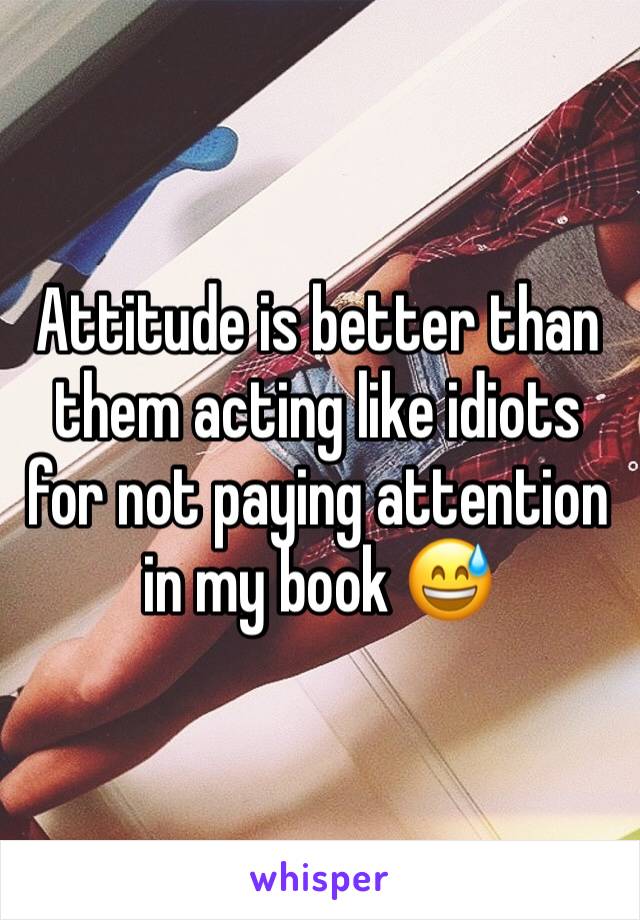 Attitude is better than them acting like idiots for not paying attention in my book 😅